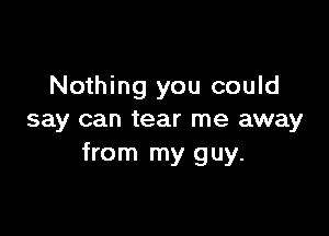 Nothing you could

say can tear me away
from my guy.