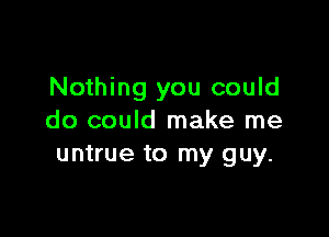 Nothing you could

do could make me
untrue to my guy.