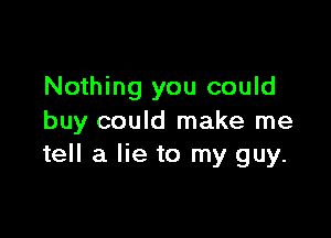 Nothing you could

buy could make me
tell a lie to my guy.