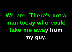 We are. There's not a
man today who could

take me away from
my guy.