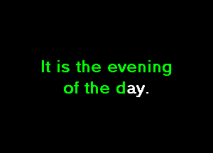 It is the evening

of the day.