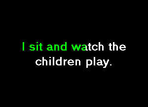 I sit and watch the

children play.