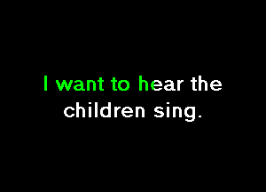 I want to hear the

children sing.