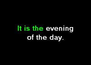 It is the evening

of the day.