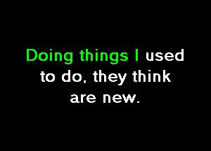 Doing things I used

to do, they think
are new.