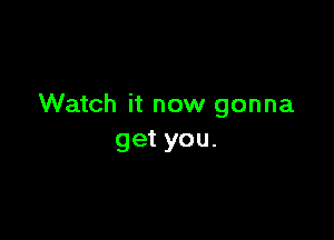 Watch it now gonna

get you.