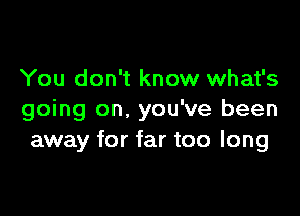 You don't know what's

going on. you've been
away for far too long