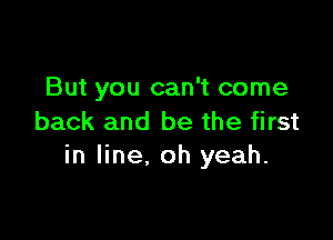 But you can't come

back and be the first
in line, oh yeah.