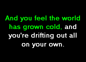 And you feel the world
has grown cold, and

you're drifting out all
on your own.