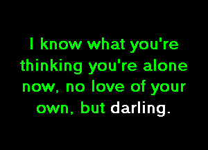 I know what you're
thinking you're alone

now, no love of your
own. but darling.