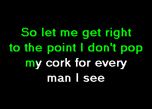 So let me get right
to the point I don't pop

my cork for every
man I see