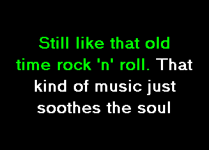 Still like that old
time rock 'n' roll. That

kind of music just
soothes the soul