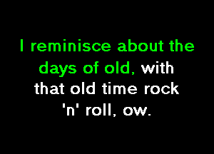 I reminisce about the
days of old, with

that old time rock
'n' roll, ow.