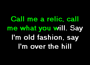 Call me a relic, call
me what you will. Say

I'm old fashion, say
I'm over the hill