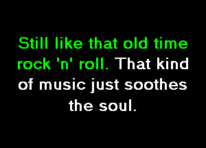 Still like that old time
rock 'n' roll. That kind

of music just soothes
the soul.