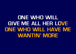ONE WHO WILL
GIVE ME ALL HER LOVE
ONE WHO WILL HAVE ME
WANTIN' MORE