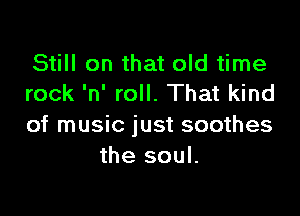 Still on that old time
rock 'n' roll. That kind

of music just soothes
the soul.