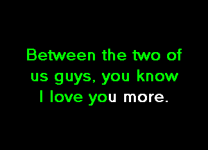 Between the two of

us guys. you know
I love you more.