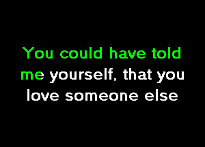 You could have told

me yourself, that you
love someone else