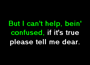 But I can't help, bein'

confused. if it's true
please tell me dear.