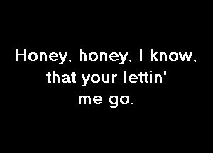 Honey, honey, I know,

that your lettin'
me go.