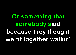 Or something that
somebody said
because they thought
we fit together walkin'