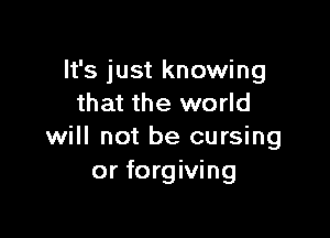 It's just knowing
that the world

will not be cursing
or forgiving