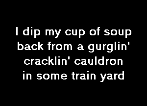 I dip my cup of soup
back from a gurglin'

cracklin' cauldron
in some train yard