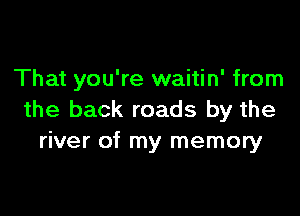 That you're waitin' from

the back roads by the
river of my memory