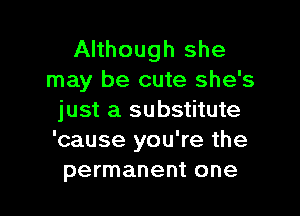 Although she
may be cute she's

just a substitute
'cause you're the
permanent one