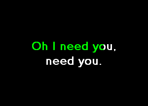 Oh I need you,

need you.