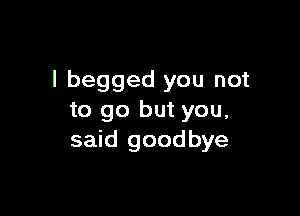 I begged you not

to go but you,
said goodbye