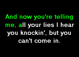 And now you're telling
me, all your lies I hear

you knockin', but you
can't come in.