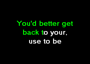 You'd better get

back to you r,
use to be