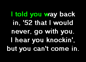 I told you way back
in, '52 that I would
never, go with you.
I hear you knockin',
but you can't come in.