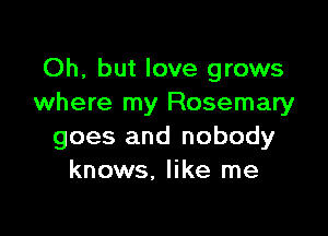 Oh, but love grows
where my Rosemary

goes and nobody
knows, like me