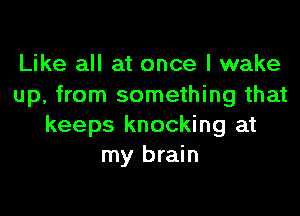 Like all at once I wake
up, from something that

keeps knocking at
my brain