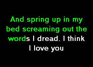 And spring up in my
bed screaming out the

words I dread. lthink
I love you