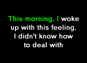 This morning, I woke
up with this feeling,

I didn't know how
to deal with