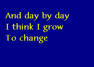 And day by day
I think I grow

To change