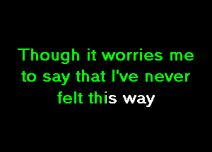 Though it worries me

to say that I've never
felt this way