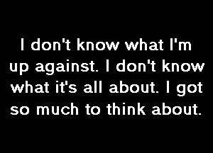 I don't know what I'm
up against. I don't know
what it's all about. I got
so much to think about.