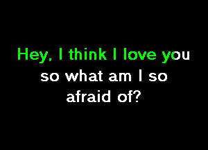 Hey, I think I love you

so what am I so
afraid of?