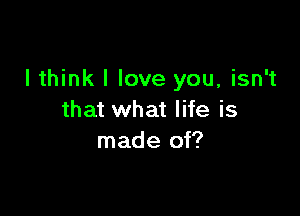 I think I love you, isn't

that what life is
made of?