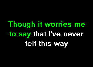 Though it worries me

to say that I've never
felt this way