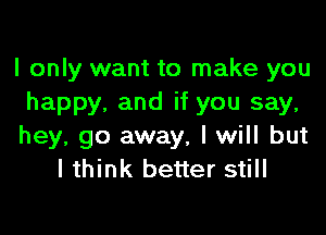 I only want to make you
happy, and if you say,

hey, go away, I will but
lthink better still