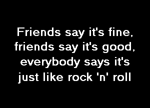 Friends say it's fine,
friends say it's good,

everybody says it's
just like rock 'n' roll