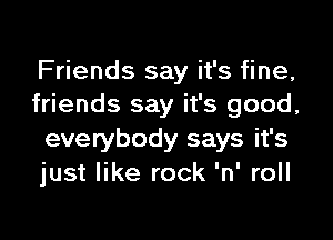 Friends say it's fine,
friends say it's good,

everybody says it's
just like rock 'n' roll