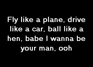 Fly like a plane, drive
like a car, ball like a

hen, babe I wanna be
your man, ooh