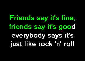 Friends say it's fine,
friends say it's good

everybody says it's
just like rock 'n' roll